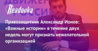 Правозащитник Александр Ионов: «Важные истории» в течение двух недель могут признать нежелательной организацией