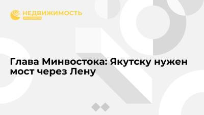 Глава Минвостока: Якутску нужен мост через Лену, он позволит не зависеть от парома