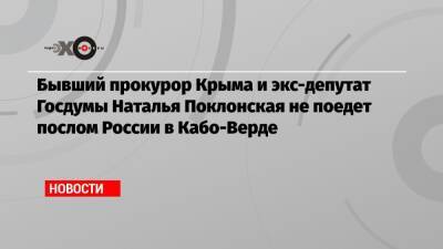 Бывший прокурор Крыма и экс-депутат Госдумы Наталья Поклонская не поедет послом России в Кабо-Верде