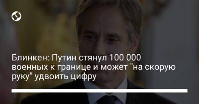 Блинкен: Путин стянул 100 000 военных к границе и может "на скорую руку" удвоить цифру