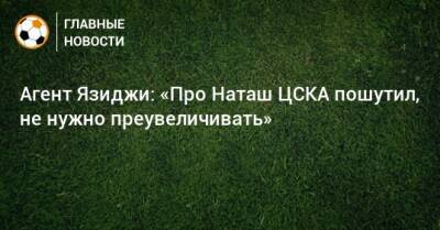 Агент Язиджи: «Про Наташ ЦСКА пошутил, не нужно преувеличивать»