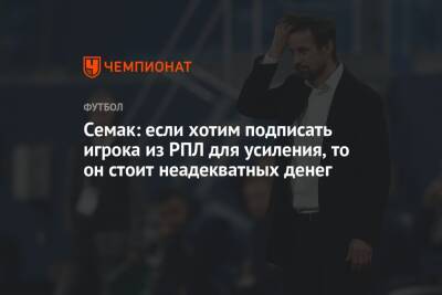 Семак: если хотим подписать игрока из РПЛ для усиления, то он стоит неадекватных денег