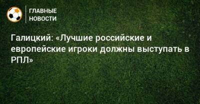 Галицкий: «Лучшие российские и европейские игроки должны выступать в РПЛ»
