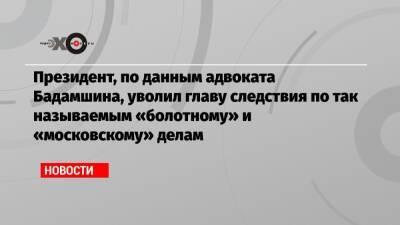 Президент, по данным адвоката Бадамшина, уволил главу следствия по так называемым «болотному» и «московскому» делам