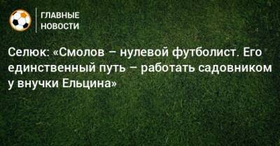 Селюк: «Смолов – нулевой футболист. Его единственный путь – работать садовником у внучки Ельцина»