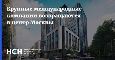 Крупные международные компании возвращаются в центр Москвы