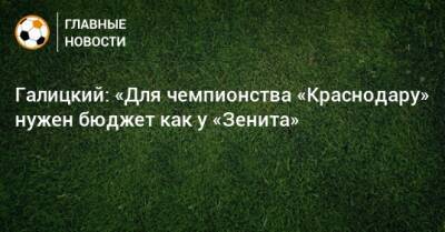 Галицкий: «Для чемпионства «Краснодару» нужен бюджет как у «Зенита»