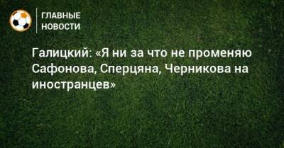 Галицкий: «Я ни за что не променяю Сафонова, Сперцяна, Черникова на иностранцев»