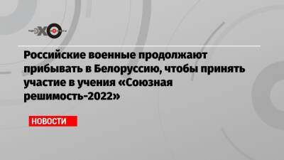 Российские военные продолжают прибывать в Белоруссию, чтобы принять участие в учения «Союзная решимость-2022»