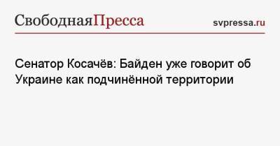 Сенатор Косачёв: Байден уже говорит об Украине как подчинённой территории