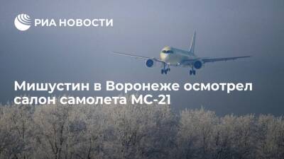 Премьер Мишустин в Воронеже осмотрел салон нового российского самолета МС-21