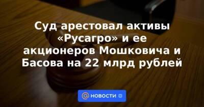 Суд арестовал активы «Русагро» и ее акционеров Мошковича и Басова на 22 млрд рублей