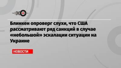 Блинкен опроверг слухи, что США рассматривают ряд санкций в случае «небольшой» эскалации ситуации на Украине