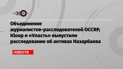 Объединение журналистов-расследователей OCCRP, Kloop и «Vласть» выпустили расследование об активах Назарбаева