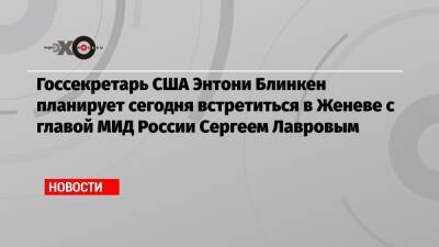Госсекретарь США Энтони Блинкен планирует сегодня встретиться в Женеве с главой МИД России Сергеем Лавровым