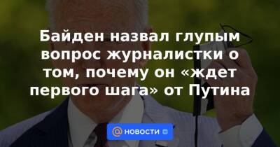 Байден назвал глупым вопрос журналистки о том, почему он «ждет первого шага» от Путина
