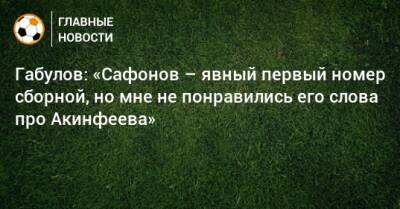 Габулов: «Сафонов – явный первый номер сборной, но мне не понравились его слова про Акинфеева»