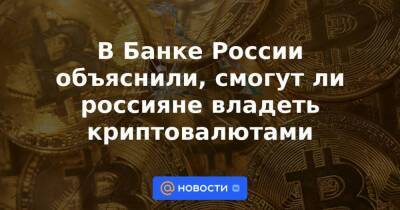 В Банке России объяснили, смогут ли россияне владеть криптовалютами