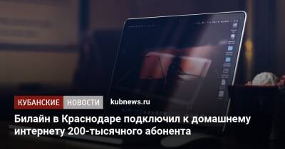 Билайн в Краснодаре подключил к домашнему интернету 200-тысячного абонента - kubnews.ru - Краснодарский край - Краснодар