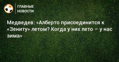 Медведев: «Алберто присоединится к «Зениту» летом? Когда у них лето – у нас зима»