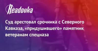 Суд арестовал срочника с Северного Кавказа, «придушившего» памятник ветеранам спецназа