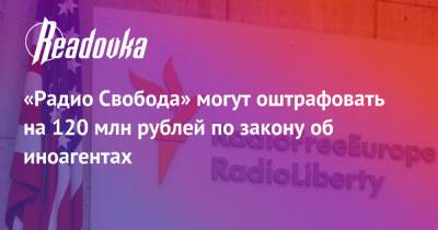 «Радио Свобода» могут оштрафовать на 120 млн рублей по закону об иноагентах