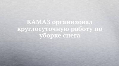 КАМАЗ организовал круглосуточную работу по уборке снега - chelny-izvest.ru - Набережные Челны - Камаз