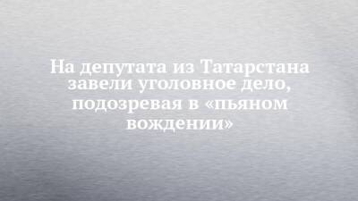 На депутата из Татарстана завели уголовное дело, подозревая в «пьяном вождении»