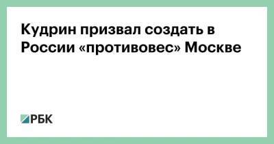 Кудрин призвал создать в России «противовес» Москве