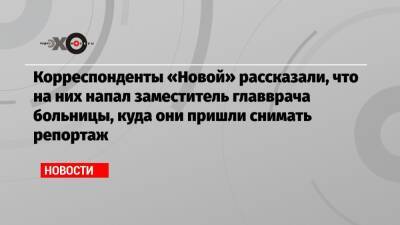 Корреспонденты «Новой» рассказали, что на них напал заместитель главврача больницы, куда они пришли снимать репортаж