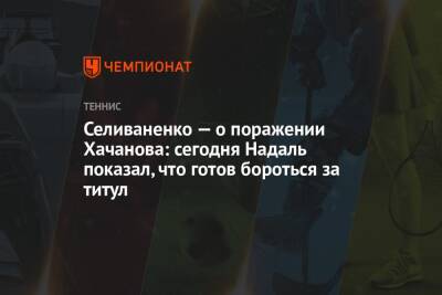 Селиваненко — о поражении Хачанова: сегодня Надаль показал, что готов бороться за титул