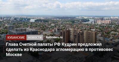 Глава Счетной палаты РФ Кудрин предложил сделать из Краснодара агломерацию в противовес Москве