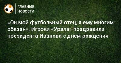 «Он мой футбольный отец, я ему многим обязан». Игроки «Урала» поздравили президента Иванова с днем рождения