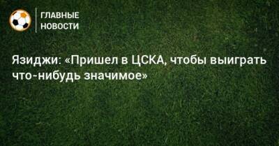 Язиджи: «Пришел в ЦСКА, чтобы выиграть что-нибудь значимое»