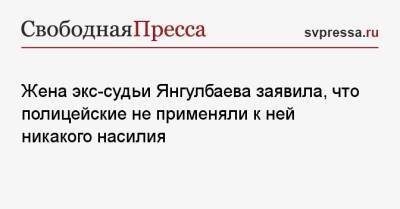 Жена экс-судьи Янгулбаева заявила, что полицейские не применяли к ней никакого насилия