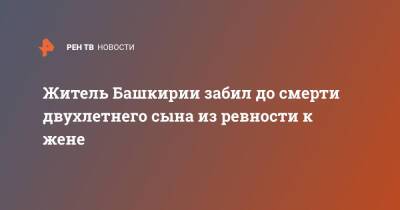 Житель Башкирии забил до смерти двухлетнего сына из ревности к жене - ren.tv - Башкирия