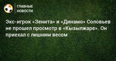 Экс-игрок «Зенита» и «Динамо» Соловьев не прошел просмотр в «Кызылжаре». Он приехал с лишним весом