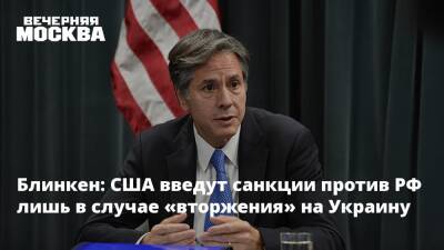 Блинкен: США введут санкции против РФ лишь в случае «вторжения» на Украину
