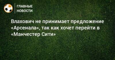 Влахович не принимает предложение «Арсенала», так как хочет перейти в «Манчестер Сити» - bombardir.ru