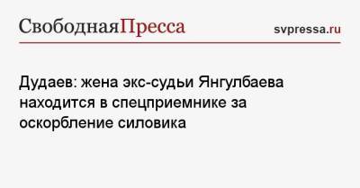 Дудаев: жена экс-судьи Янгулбаева находится в спецприемнике за оскорбление силовика