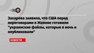 Захарова заявила, что США перед переговорами в Женеве готовили «украинские файлы, которые в ночь и опубликовали»