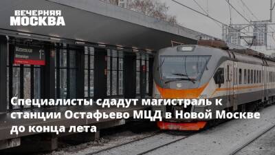 Специалисты сдадут магистраль к станции Остафьево МЦД в Новой Москве до конца лета