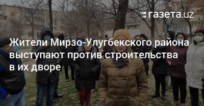 Жители Мирзо-Улугбекского района выступают против строительства во дворе