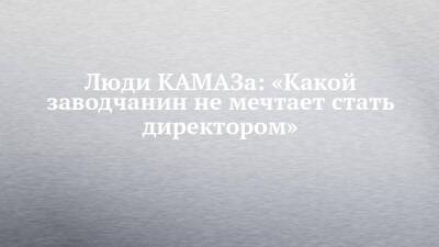 Люди КАМАЗа: «Какой заводчанин не мечтает стать директором» - chelny-izvest.ru - Камаз
