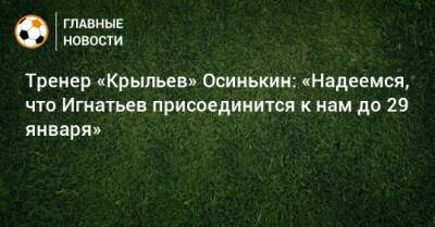 Тренер «Крыльев» Осинькин: «Надеемся, что Игнатьев присоединится к нам до 29 января»