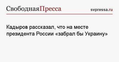 Кадыров рассказал, что на месте президента России «забрал бы Украину»