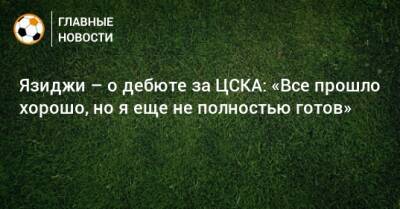 Язиджи – о дебюте за ЦСКА: «Все прошло хорошо, но я еще не полностью готов»