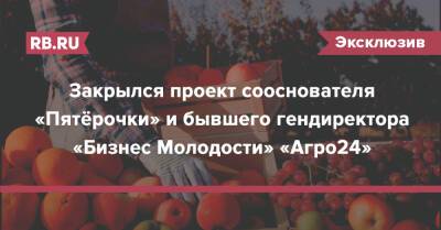 Закрылся проект сооснователя «Пятёрочки» и бывшего гендиректора «Бизнес Молодости» «Агро24» - rb.ru - Россия