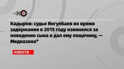 Кадыров: судья Янгулбаев во время задержания в 2015 году извинялся за поведение сына и дал ему пощечину, — Медиазона*