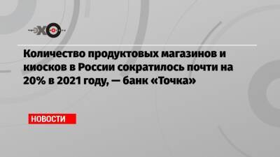 Количество продуктовых магазинов и киосков в России сократилось почти на 20% в 2021 году, — банк «Точка»